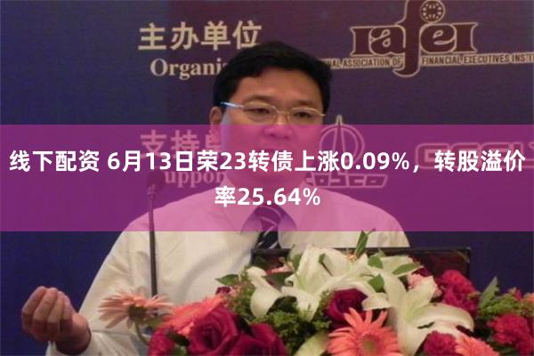 线下配资 6月13日荣23转债上涨0.09%，转股溢价率25.64%