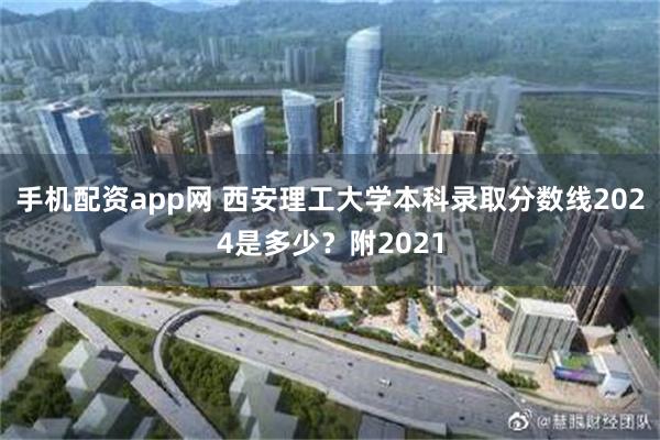 手机配资app网 西安理工大学本科录取分数线2024是多少？附2021