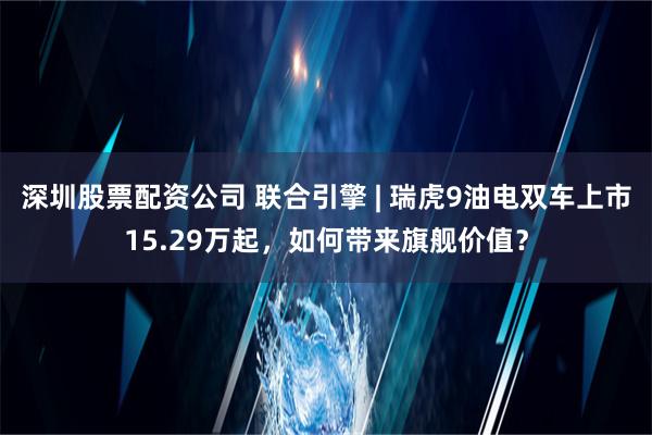 深圳股票配资公司 联合引擎 | 瑞虎9油电双车上市15.29万起，如何带来旗舰价