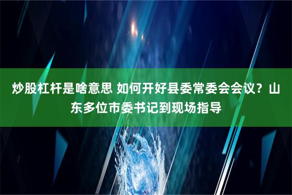 炒股杠杆是啥意思 如何开好县委常委会会议？山东多位市委书记到现场指导