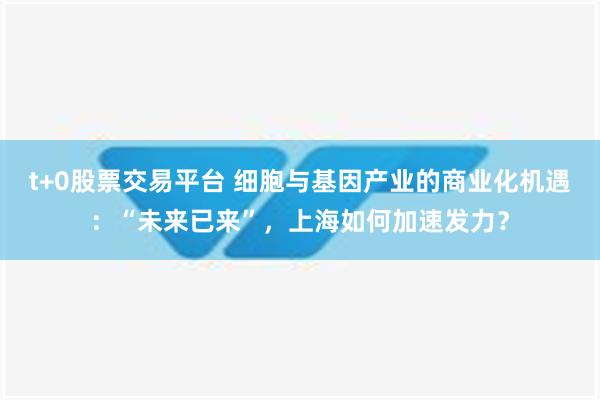 t+0股票交易平台 细胞与基因产业的商业化机遇：“未来已来”，上海如何加速发力？