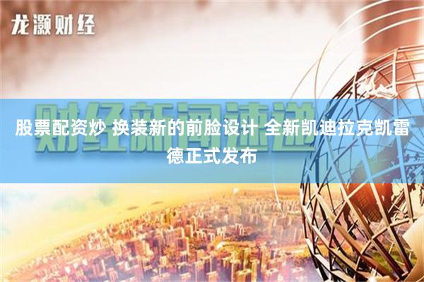 股票配资炒 换装新的前脸设计 全新凯迪拉克凯雷德正式发布