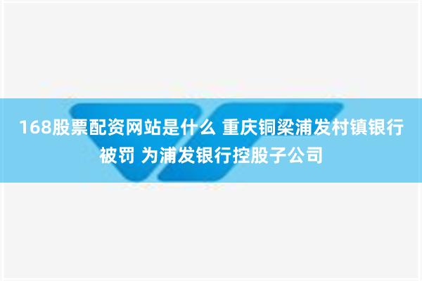 168股票配资网站是什么 重庆铜梁浦发村镇银行被罚 为浦发银行控股子公司