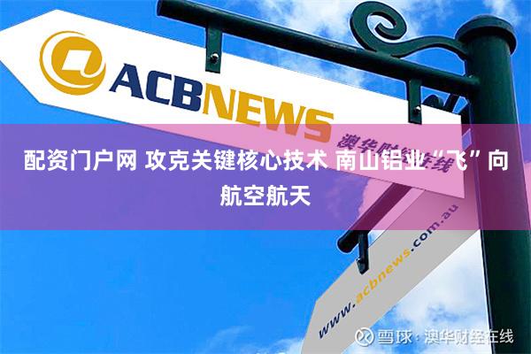 配资门户网 攻克关键核心技术 南山铝业“飞”向航空航天