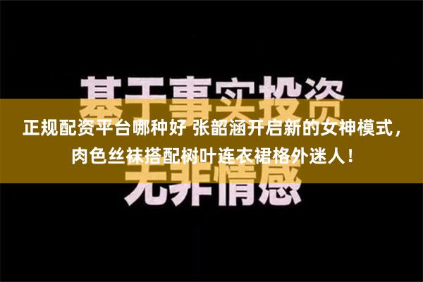 正规配资平台哪种好 张韶涵开启新的女神模式，肉色丝袜搭配树叶连衣裙格外迷人！