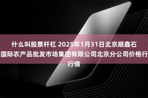 什么叫股票杆杠 2025年1月31日北京顺鑫石门国际农产品批发市场集团有限公司北